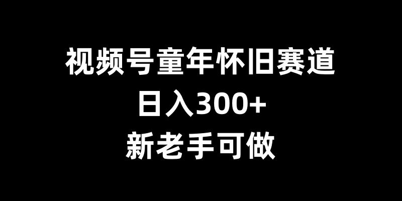 视频号童年怀旧赛道,日入300+,新老手可做【揭秘】-解忧云网络