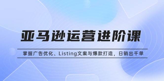 (13517期)亚马逊运营进阶课:掌握广告优化、Listing文案与爆款打造,日销出千单-解忧云网络