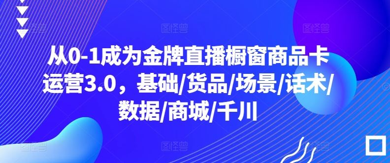 从0-1成为金牌直播橱窗商品卡运营3.0，基础/货品/场景/话术/数据/商城/千川-解忧云网络
