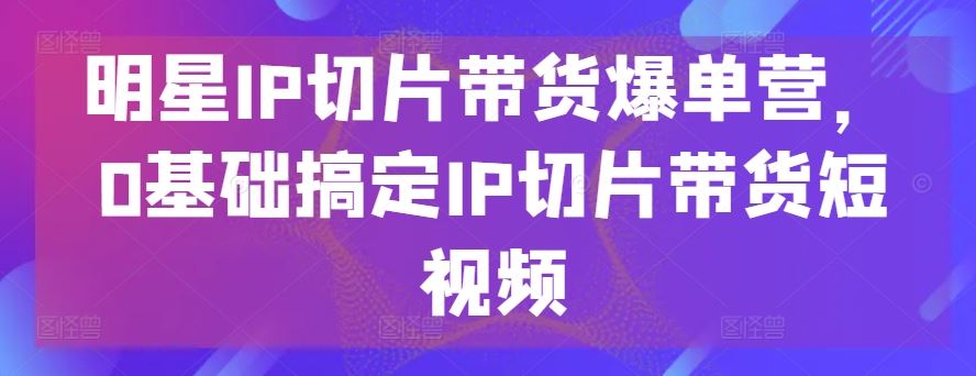 明星IP切片带货爆单营，0基础搞定IP切片带货短视频-解忧云网络