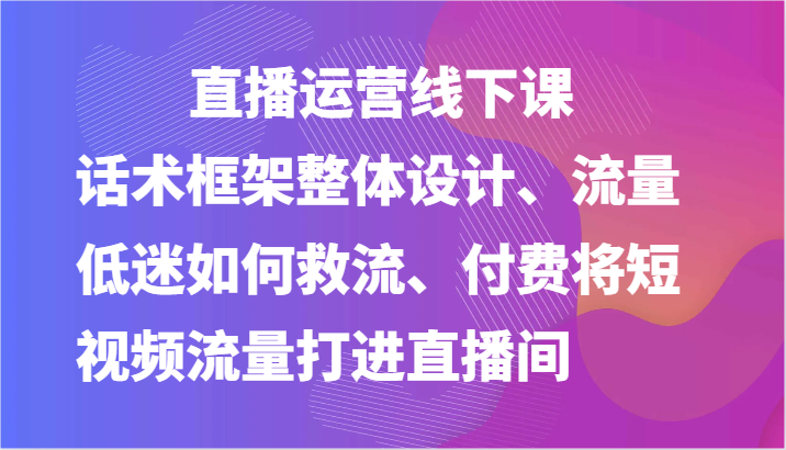 直播运营线下课-话术框架整体设计、流量低迷如何救流、付费将短视频流量打进直播间-解忧云网络