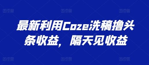 最新利用Coze洗稿撸头条收益，隔天见收益【揭秘】-解忧云网络