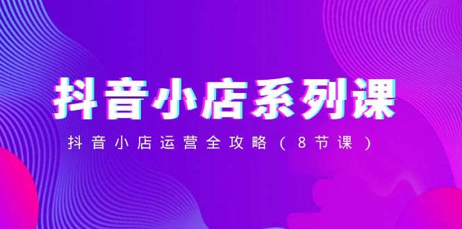 （8415期）抖音小店-系列课，抖音小店运营全攻略（8节课）-解忧云网络