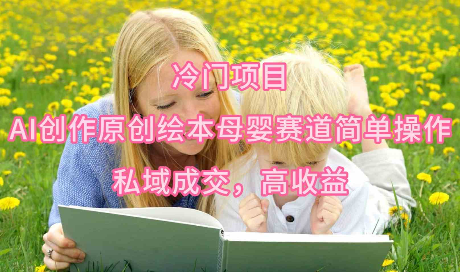 （9726期）冷门项目，AI创作原创绘本母婴赛道简单操作，私域成交，高收益-解忧云网络