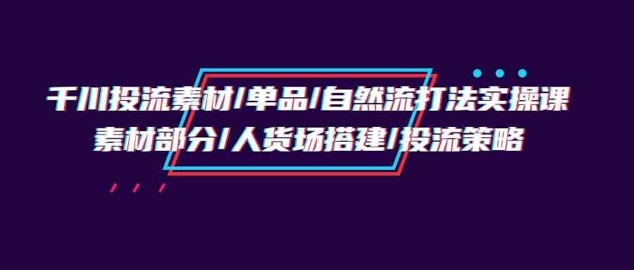 （9908期）千川投流素材/单品/自然流打法实操培训班，素材部分/人货场搭建/投流策略-解忧云网络