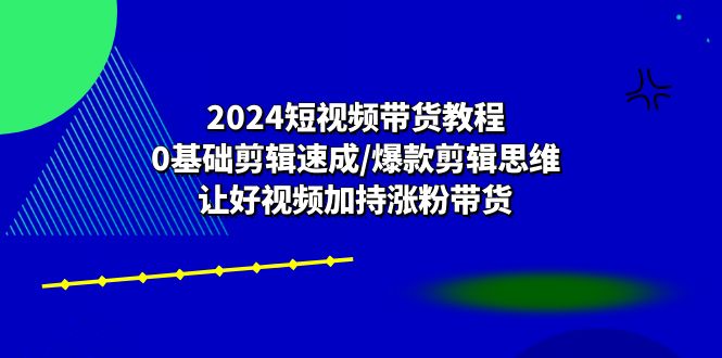 （10982期）2024短视频带货教程：0基础剪辑速成/爆款剪辑思维/让好视频加持涨粉带货-解忧云网络