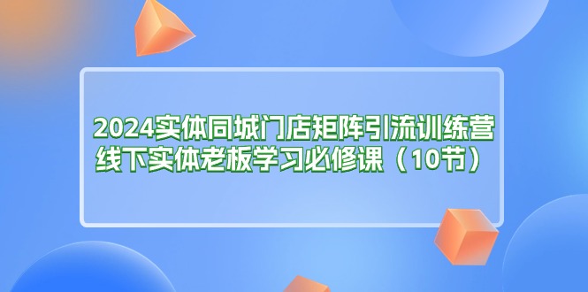 （11258期）2024实体同城门店矩阵引流训练营，线下实体老板学习必修课（10节）-解忧云网络