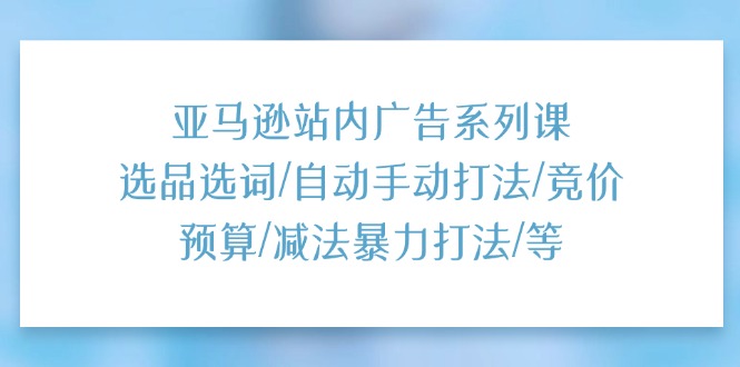 （11429期）亚马逊站内广告系列课：选品选词/自动手动打法/竞价预算/减法暴力打法/等-解忧云网络