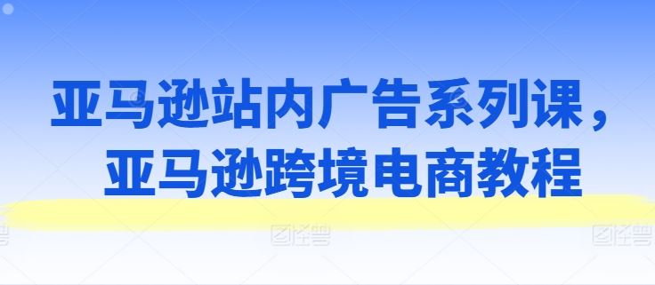亚马逊站内广告系列课，亚马逊跨境电商教程-解忧云网络