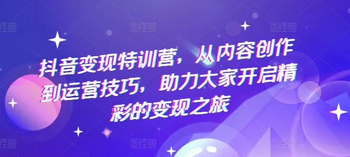 抖音变现特训营，从内容创作到运营技巧，助力大家开启精彩的变现之旅-解忧云网络