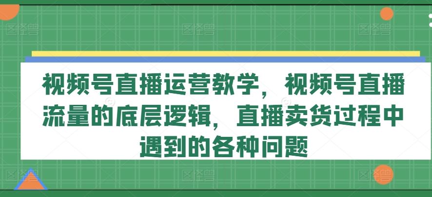 视频号直播运营教学，视频号直播流量的底层逻辑，直播卖货过程中遇到的各种问题-解忧云网络