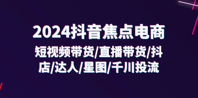 （11794期）2024抖音-焦点电商：短视频带货/直播带货/抖店/达人/星图/千川投流/32节课-解忧云网络