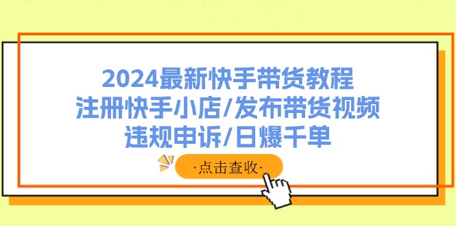 （11938期）2024最新快手带货教程：注册快手小店/发布带货视频/违规申诉/日爆千单-解忧云网络