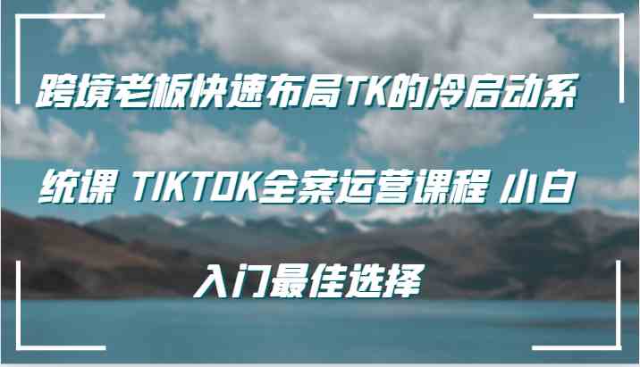 跨境老板快速布局TK的冷启动系统课 TIKTOK全案运营课程 小白入门最佳选择-解忧云网络