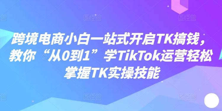 跨境电商小白一站式开启TK搞钱，教你“从0到1”学TikTok运营轻松掌握TK实操技能-解忧云网络