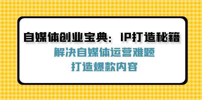 （12400期）自媒体创业宝典：IP打造秘籍：解决自媒体运营难题，打造爆款内容-解忧云网络