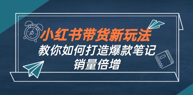 （12535期）小红书带货新玩法【9月课程】教你如何打造爆款笔记，销量倍增（无水印）-解忧云网络
