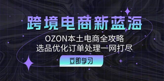 （12632期）跨境电商新蓝海：OZON本土电商全攻略，选品优化订单处理一网打尽-解忧云网络