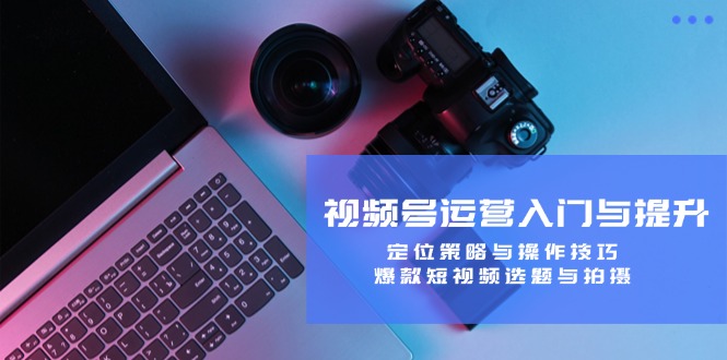 （12725期）视频号运营入门与提升：定位策略与操作技巧，爆款短视频选题与拍摄-解忧云网络