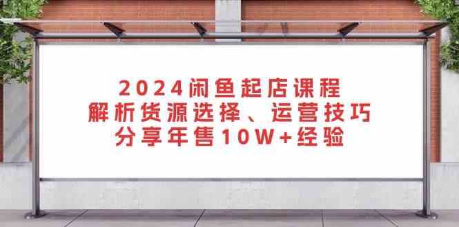 2024闲鱼起店课程：解析货源选择、运营技巧，分享年售10W+经验-解忧云网络