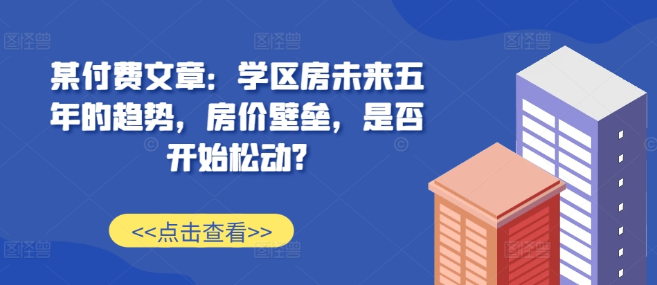 某付费文章：学区房未来五年的趋势，房价壁垒，是否开始松动?-解忧云网络