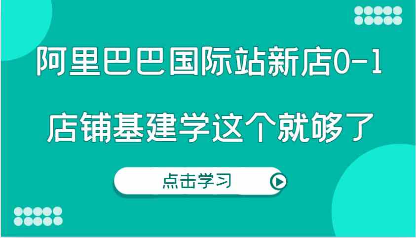 阿里巴巴国际站新店0-1，个人实践实操录制从0-1基建，店铺基建学这个就够了-解忧云网络